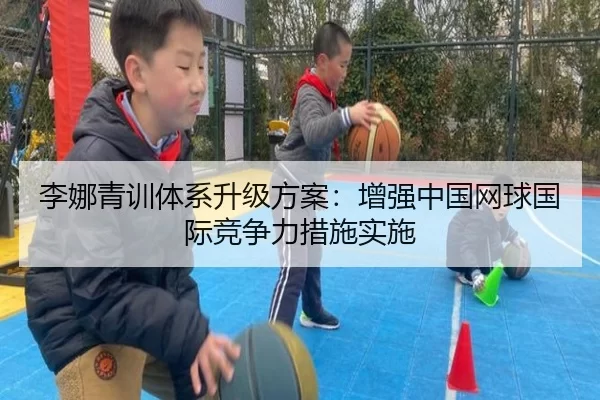 李娜青训体系升级方案：增强中国网球国际竞争力措施实施